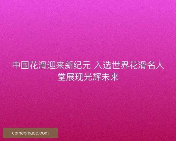 中国花滑迎来新纪元 入选世界花滑名人堂展现光辉未来