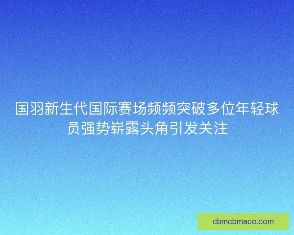 国羽新生代国际赛场频频突破多位年轻球员强势崭露头角引发关注