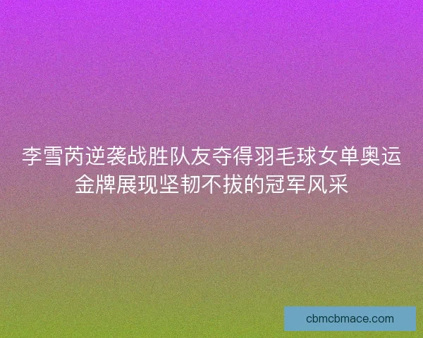 李雪芮逆袭战胜队友夺得羽毛球女单奥运金牌展现坚韧不拔的冠军风采