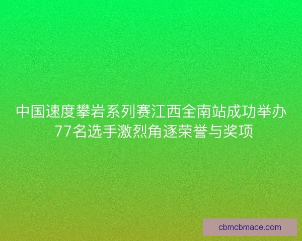 中国速度攀岩系列赛江西全南站成功举办 77名选手激烈角逐荣誉与奖项